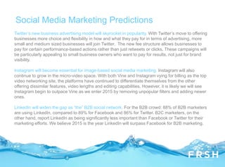 Twitter’s new business advertising model will skyrocket in popularity. With Twitter’s move to offering
businesses more choice and flexibility in how and what they pay for in terms of advertising, more
small and medium sized businesses will join Twitter. The new fee structure allows businesses to
pay for certain performance-based actions rather than just retweets or clicks. These campaigns will
be particularly appealing to small business owners who want to pay for results, not just for brand
visibility.
Instagram will become essential for image-based social media marketing. Instagram will also
continue to grow in the micro-video space. With both Vine and Instagram vying for billing as the top
video networking site, the platforms have continued to differentiate themselves from the other
offering dissimilar features, video lengths and editing capabilities. However, it is likely we will see
Instagram begin to outpace Vine as we enter 2015 by removing unpopular filters and adding newer
ones.
LinkedIn will widen the gap as “the” B2B social network. For the B2B crowd: 88% of B2B marketers
are using LinkedIn, compared to 89% for Facebook and 86% for Twitter. B2C marketers, on the
other hand, report LinkedIn as being significantly less important than Facebook or Twitter for their
marketing efforts. We believe 2015 is the year LinkedIn will surpass Facebook for B2B marketing.
Social Media Marketing Predictions
 