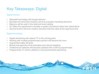 Digital Industry
• Wearable technology will change behavior
• Big Data and advanced analytics will drive everyday marketing decisions
• Beacons will be used in the retail and event setting
• IoT offers the opportunity to develop a system of products rather than stand-alone
• Second Screen will drive creative execution that has value at the opportune time
Digital Advertising
• Digital advertising will outpace TV in the coming years
• Working with multiple programmatic partners will become the norm
• Augmented reality will grow
• Brands and agencies must specialize omni-device targeting
• Traditional ad networks will become outdated with a shift to programmatic
• Programmatic TV will be utilized for more personalized advertising
Key Takeaways: Digital
 