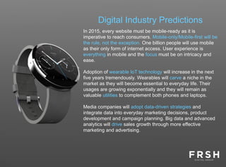 Digital Industry Predictions
In 2015, every website must be mobile-ready as it is
imperative to reach consumers. Mobile-only/Mobile-first will be
the rule, not the exception. One billion people will use mobile
as their only form of internet access. User experience is
everything in mobile and the focus must be on intricacy and
ease.
Adoption of wearable IoT technology will increase in the next
five years tremendously. Wearables will carve a niche in the
market as they will become essential to everyday life. Their
usages are growing exponentially and they will remain as
valuable utilities to complement both phones and laptops.
Media companies will adopt data-driven strategies and
integrate data into everyday marketing decisions, product
development and campaign planning. Big data and advanced
analytics will drive sales growth through more effective
marketing and advertising.
 