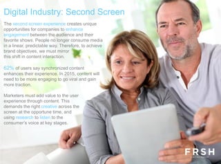 The second screen experience creates unique
opportunities for companies to enhance
engagement between the audience and their
favorite shows. People no longer consume media
in a linear, predictable way. Therefore, to achieve
brand objectives, we must mirror
this shift in content interaction.
62% of users say synchronized content
enhances their experience. In 2015, content will
need to be more engaging to go viral and gain
more traction.
Marketers must add value to the user
experience through content. This
demands the right creative across the
screen at the opportune time, and
using research to listen to the
consumer’s voice at key stages.
Digital Industry: Second Screen
 