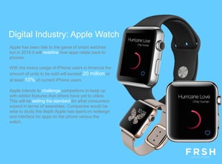 Apple has been late to the game of smart watches
but in 2015 it will redefine how apps relate back to
phones.
With the heavy usage of iPhone users in America the
amount of units to be sold will exceed 20 million or
at least 10% of current iPhone users.
Apple intends to challenge competitors to keep up
with added features that others have yet to utilize.
This will be setting the standard for what consumers
expect in terms of wearables. Companies would be
wise to study the depth Apple has spent on redesign
and interface for apps on the phone versus the
watch.
Digital Industry: Apple Watch
 