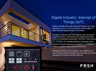 Today’s society demands that more things in our lives
become innately connected and it’s only a matter of
time until this scope includes our homes.
Despite a relatively new marketplace, the consumer’s
need for control, convenience and safety around the
home is increasing in popularity. By 2019, there will be
23.3 billion IoT installed devices connected to the
Internet. This IoT expansion equates to 1.7 trillion
dollars in added value to the IoT economy.
Industries will be forced to deliver more efficient and
user friendly systems and services that help consumers
manage their homes and their security.
Digital Industry: Internet of
Things (IoT)
 