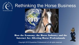 Rethinking the Horse Business
How the Economy, the Horse Industry and the
Internet Are Affecting Horse Professionals
Copyright 2015 Equestrian Professional LLC all rights reserved
 
