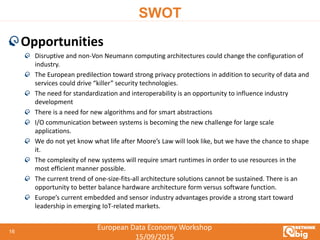 European Data Economy Workshop
15/09/2015
SWOT
Opportunities
Disruptive and non-Von Neumann computing architectures could change the configuration of
industry.
The European predilection toward strong privacy protections in addition to security of data and
services could drive “killer” security technologies.
The need for standardization and interoperability is an opportunity to influence industry
development
There is a need for new algorithms and for smart abstractions
I/O communication between systems is becoming the new challenge for large scale
applications.
We do not yet know what life after Moore’s Law will look like, but we have the chance to shape
it.
The complexity of new systems will require smart runtimes in order to use resources in the
most efficient manner possible.
The current trend of one-size-fits-all architecture solutions cannot be sustained. There is an
opportunity to better balance hardware architecture form versus software function.
Europe’s current embedded and sensor industry advantages provide a strong start toward
leadership in emerging IoT-related markets.
16
 