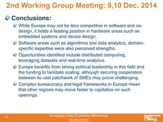 European Data Economy Workshop
15/09/2015
19
2nd Working Group Meeting: 9,10 Dec. 2014
Conclusions:
While Europe may not be less competitive in software and co-
design, it holds a leading position in hardware areas such as
embedded systems and device design.
Software areas such as algorithms and data analytics, domain-
specific expertise were also perceived strengths.
Opportunities identified include distributed computing,
leveraging datasets and real-time analytics.
Europe benefits from strong political leadership in this field and
the funding to facilitate scaling, although securing cooperation
between its vast patchwork of SMEs may prove challenging.
Complex bureaucracy and legal frameworks in Europe mean
that other regions may move faster to capitalize on such
openings.
 