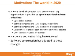European Data Economy Workshop
15/09/2015
Motivation: The world in 2020
– A world in which an open data ecosystem of big
opportunities is possible as open innovation has been
unleashed:
• Open data is available
• Both big companies and SMEs can provide solutions
• Both big companies and SMEs can benefit of the solutions
• Development to provide open innovative solutions is possible
• Cross sectorial solutions are available
– Hardware and networking have evolved
– Software construction has adapted to these
changes
 