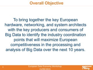 European Data Economy Workshop
15/09/2015
8
Overall Objective
To bring together the key European
hardware, networking, and system architects
with the key producers and consumers of
Big Data to identify the industry coordination
points that will maximize European
competitiveness in the processing and
analysis of Big Data over the next 10 years.
 
