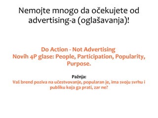 Nemojte mnogo da očekujete od
advertising-a (oglašavanja)!
Do Action - Not Advertising
Novih 4P glase: People, Participation, Popularity,
Purpose.
Pažnja:
Vaš brend poziva na učestvovanje, popularan je, ima svoju svrhu i
publiku koja ga prati, zar ne?
 