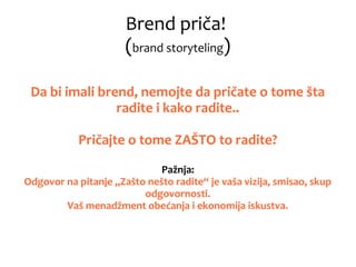 Brend priča!
(brand storyteling)
Da bi imali brend, nemojte da pričate o tome šta
radite i kako radite..
Pričajte o tome ZAŠTO to radite?
Pažnja:
Odgovor na pitanje „Zašto nešto radite“ je vaša vizija, smisao, skup
odgovornosti.
Vaš menadžment obećanja i ekonomija iskustva.
 