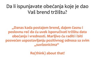 Da li ispunjavate obećanja koje je dao
Vaš brend tržištu?
„Danas kada postajem brend, dajem časnu i
poslovnu reč da ću uvek isporučivati tržištu data
obećanja i vrednosti. Marljivo ću raditi i biti
posvećen uspostavljanju pozitivnog odnosa sa svim
„suvlasnicima“
Re(think) about that!
 
