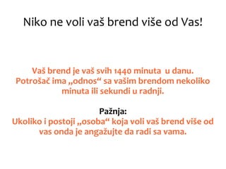 Niko ne voli vaš brend više od Vas!
Vaš brend je vaš svih 1440 minuta u danu.
Potrošač ima „odnos“ sa vašim brendom nekoliko
minuta ili sekundi u radnji.
Pažnja:
Ukoliko i postoji „osoba“ koja voli vaš brend više od
vas onda je angažujte da radi sa vama.
 