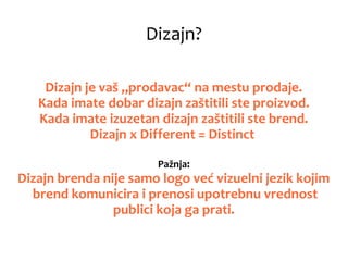 Dizajn?
Dizajn je vaš „prodavac“ na mestu prodaje.
Kada imate dobar dizajn zaštitili ste proizvod.
Kada imate izuzetan dizajn zaštitili ste brend.
Dizajn x Different = Distinct
Pažnja:
Dizajn brenda nije samo logo već vizuelni jezik kojim
brend komunicira i prenosi upotrebnu vrednost
publici koja ga prati.
 