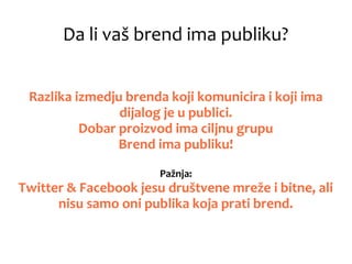 Da li vaš brend ima publiku?
Razlika izmedju brenda koji komunicira i koji ima
dijalog je u publici.
Dobar proizvod ima ciljnu grupu
Brend ima publiku!
Pažnja:
Twitter & Facebook jesu društvene mreže i bitne, ali
nisu samo oni publika koja prati brend.
 
