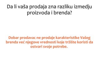 Da li vaša prodaja zna razliku izmedju
proizvoda i brenda?
Dobar prodavac ne prodaje karakteristike Vašeg
brenda već njegove vrednosti koje tržište koristi da
ostvari svoje potrebe.
 