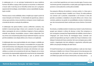 15
A colaboração em si é um princípio fundamental da nossa existência
humana. Ela define o espaço onde as pessoas se encontram, se relacionam
e trocam valor. E esta força vai se intensificar ainda mais com o progresso
exponencial da tecnologia, conectividade e acesso à pluralidade da popu-
lação mundial.
Teremos acesso a novas realidades, ideias e insights que surgem a partir de
novas interações sem fronteiras. É a diversidade de experiências, valores e
crenças que aumenta a nossa consciência e enriquece nossos insights para
a tomada de decisão e resolução de problemas.
A colaboração não apenas facilita o acesso a diferentes contextos, mas
também é essencial para ligar o futuro com o presente. Ao captar visões,
ideias e percepções de como os indivíduos imaginam o futuro, podemos
entender seus desejos, necessidades, crenças e valores subjacentes. Com
isso, temos uma compreensão prática do que realmente importa, o que nos
permite estabelecer uma relação afetiva com o futuro a ser explorado.
A colaboração abre novas oportunidades de como integrar a multidão aos
desafios organizacionais. Cada contexto e necessidade tem um grupo dife-
rente de ferramentas mais adequadas. Esses processos podem ir de desafi-
os de crowdsourcing, workshops de cocriação, até entrevistas com espe-
cialistas, ou contato com ecossistemas de start-ups. A ligação com os novos
movimentos do empreendedor ágil permite novas formas de compreender
como as novas ideias são disseminadas, o que as pessoas valori-
zam, e como fazer experiências com novos conceitos ágeis. O acesso a esse
movimento permite compreender as razões pelas quais algumas ideias são
possíveis e outras plausíveis, aceitas pela sociedade.
Essa pequena diferença de produtos e serviços aceitos é a chave para o
sucesso na inovação, design e trabalho com o futuro. Só então podemos
nos conectar com o presente, compreender o ser humano e como ele
percebe a sociedade, e estabelecer uma ponte afetiva com o futuro. Caso
contrário, podemos nos perder em possibilidades remotas e tendenciosas
que não necessariamente fazem sentido para nossos clientes e funcionári-
os.
No entanto, a multidão também é tendenciosa. Existem muitos fenômenos
grupais que reduzem o esforço de alcançar a meta. Para compensar as
pré-concepções e perspectivas fragmentadas da multidão, é preciso fazer a
integração com outras formas de investigação futura, contando com
painéis de especialistas que façam a análise das Forças Condutoras e esta-
beleçam Contextos de Futuro coerentes. Sem esse contrapeso para a colab-
oração, a organização não teria validação e argumentos suficientes para
definir uma posição estratégica de valor futuro.
O Crowd Envisioning é um componente poderoso e cada vez mais impor-
tante para o trabalho com o futuro. O futuro gira em torna das pessoas e de
suas percepções de valor, assim como o presente. Ignorar esse fato seria
uma falácia que pode criar futuros interessantes, mas nada práticos.
Rethink Business: Geração de Valor Futuro rethinkbusiness.com.br | crowdenvisioning.com
 