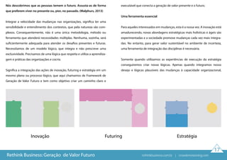 17
Nós descobrimos que as pessoas temem o futuro. Assusta-as de forma
que preferem viver no presente ou, pior, no passado. (Malphurs, 2013)
Integrar a velocidade das mudanças nas organizações, significa ter uma
sensibilidade e entendimento dos contextos, que pela natureza são com-
plexos. Consequentemente, não é uma única metodologia, método ou
ferramenta que atenderá necessidades múltiplas. Nenhuma, sozinha, será
suficientemente adequada para atender os desafios presentes e futuras.
Necessitamos de um modelo lógico, que integra e não prescreve uma
exclusividade. Precisamos de uma lógica que respeita e utiliza a aprendiza-
gem e práticas das organizações e cocria.
Significa a integração das ações de inovação, futuring e estratégia em um
mesmo plano ou processo lógico, que aqui chamamos de Framework de
Geração de Valor Futuro e tem como objetivo criar um caminho claro e
executável que conecta a geração de valor presente e o futuro.
Uma ferramenta essencial
Para aqueles interessados em mudanças, esta é a nossa vez. A inovação está
amadurecendo, novas abordagens estratégicas mais holísticas e ágeis são
experimentadas e a sociedade promove mudanças cada vez mais integra-
das. No entanto, para gerar valor sustentável no ambiente de incerteza,
uma ferramenta de integração das disciplinas é necessária.
Somente quando utilizamos as experiências de execução da estratégia
conseguiremos criar novas lógicas. Apenas quando integramos nosso
desejo e lógicas plausíveis das mudanças à capacidade organizacional,
Inovação Futuring Estratégia
Rethink Business: Geração de Valor Futuro rethinkbusiness.com.br | crowdenvisioning.com
 