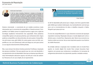 Estamos vivenciando o crescimento de um modelo econômico muito
interessante, que é a economia do compartilhar, a“shared economy”. Com-
partilhar é um hábito comum na espécie humana e agora com a ajuda da
tecnologia ampliamos imensamente esta capacidade. Antes podiamos
compartilhar apenas com pessoas próximas, que conhecíamos bem. Agora
podemos compartilhar com desconhecidos, de outros países. Compartilha-
mos até nossas casas, pelo AirBnb. Em outros países como nos EUA, com-
partilha-se o seu carro (Getaround, onde você aluga seu carro para outros)
ou sua vaga de estacionamento (Parking Panda).
Mas, o que está por trás destas iniciativas pioneiras? Confiança e reputação
das pessoas envolvidas. É ela que garante que seu carro será devolvido e
seu apartamento não será depredado. Claro que as empresas que oferecem
estas intermediações adicionam seguros, mas eles por si não são suficien-
tes. Pensemos em um caso simples, de um apartamento.
Se ele for depredado pela pessoa que o alugou, você terá a garantia dada
pelo AirBnb que receberá indenização, mas inevitavelmente você terá que
arcar com as inconveniências de obras e trabalhos enquanto o habita.
Ninguém quer passar por isso.
O cerne do compartilhamento é o que chamamos economia da reputação
(reputation economy). Reputação está para o mundo digital assim como o
dinheiro para o mundo físico. Representa valor. Nesta nova economia seu
histórico online vai se tornar tão ou mais importante quanto o seu histórico
de crédito financeiro!
Na verdade valorizar a reputação não é novidade, tanto no mundo físico
quanto no mundo digital. No mundo físico sempre buscamos fazer
negócios com pessoas que conhecemos e acreditamos. As mercearias de
antigamente demonstram isso claramente, quando o vendedor anotava
O cerne do compartilhamento é o que chama-
mos economia da reputação (reputation econo-
my).
Economia da Reputação
por Cezar Taurion
Cezar Taurion
26
Rethink Business: Fundamento da Colaboração
Bio do autor: Cezar Taurion
É CEO da Litteris Consulting. Profissional e estudioso de Tecnologia da
Informação desde fins da década de 70, com educação formal diversificada, em
Economia, mestrado em Ciência da Computação e MBA em Marketing de
Serviços, e experiência profissional moldada pela passagem em empresas de
porte mundial. Escreve constantemente sobre tecnologia da informação em
publicações especializadas como CIO Magazine, Mundo Java, além do iMasters,
e apresenta palestras em eventos e conferências de renome. É autor de sete
livros que abordam assuntos como Software Livre, Grid Computing, Software
Embarcado, Cloud Computing e Big data.
rethinkbusiness.com.br | crowdenvisioning.com
 