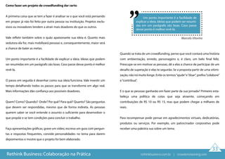33
Como fazer um projeto de crowdfunding dar certo
A primeira coisa que se tem a fazer é analisar se o que você está pensando
em propor já não foi feito por outra pessoa ou instituição. Projetos exclu-
sivos ou inovadores tendem a atrair mais doadores do que os outros.
Vale refletir também sobre o quão apaixonante sua ideia é. Quanto mais
sedutora ela for, mais mobilizará pessoas e, consequentemente, maior será
a chance de bater as metas.
Um ponto importante é a facilidade de explicar a ideia. Ideias que podem
ser resumidas em um parágrafo são boas. Caso passe desse ponto é melhor
revê-la.
O passo em seguida é desenhar como sua ideia funciona. Vale investir um
tempo detalhando todos os passos para que se transforme em algo real.
Mais informações dão confiança aos possíveis doadores.
Quem? Como? Quando? Onde? Por quê? Para quê? Quanto? São perguntas
que devem ser respondidas, mesmo que de forma indireta. As pessoas
querem saber se você entende o assunto o suficiente para desenvolver o
que propõe e se tem condições para concluir o trabalho.
Faça apresentações gráficas, grave um vídeo, escreva um guia com pergun-
tas e respostas frequentes, convide personalidades no tema para darem
depoimentos e mostre que o projeto foi bem elaborado.
Quando se trata de um crowdfunding, pense que você contará uma história
com ambientação, enredo, personagens e, é claro, um belo final feliz.
Preocupe-se em motivar as pessoas, dê a elas a chance de participar de um
desafio de superação e elas te seguirão. Se a proposta partir de uma vitimi-
zação, não irá muito longe. Evite os termos“ajude”e“doar”, prefira“colabore”
e“contribua”.
E o que as pessoas ganharão em fazer parte da sua jornada? Primeiro esta-
beleça uma política de cotas que seja atraente, começando em
contribuições de R$ 10 ou R$ 15, mas que podem chegar a milhares de
reais.
Para recompensar pode pensar em agradecimentos virtuais, dedicatórias,
produtos ou serviços. Por exemplo, um patrocinador corporativo pode
receber uma palestra sua sobre um tema.
Rethink Business: Colaboração na Prática
Um ponto importante é a facilidade de
explicar a ideia. Ideias que podem ser resumi-
das em um parágrafo são boas. Caso passe
desse ponto é melhor revê-la.
Marcelo Vitorino
rethinkbusiness.com.br | crowdenvisioning.com
 
