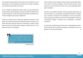 35
Com o projeto lançado, chega a hora de colocar o pé na estrada, no caso, na
mídia social, no e-mail marketing, nas reuniões com os amigos ou qualquer
outra situação que possa falar com pessoas.
Se fez o trabalho de planejamento direito, todas as peças publicitárias já
estarão prontas e isso lhe poupará muito estresse. É bom usar alguma ferra-
menta de disparo de e-mails terceirizada. Para grandes quantidades reco-
mendo o Sendgrid e para menores o Mailchimp.
Conforme as doações forem acontecendo, agradeça aos doadores e esta-
beleça uma rotina de informá-los semanalmente sobre a situação da cam-
panha. Não tenha medo de pedir mais contribuições ou ajuda na divul-
gação. À partir do momento que ele colaborou, também quer ver a cam-
panha dar certo. É um embaixador.
Utilize a mídia social com sabedoria e faça campanhas patrocinadas basea-
das na lista de e-mails dos doadores. Ficará mais fácil encontrar outras
pessoas com o mesmo perfil e interesses. Uma ou duas publicações diárias
geram resultados.
Não sabe o que publicar? Destaque trechos do projeto, depoimentos de
quem já colaborou ou de apoiadores, quantidade de dinheiro arrecadado
até o momento e entrevistas com especialistas no tema que escolheu.
Enfim, tudo que faça sentido e não tire o foco do expectador. Em todas as
comunicações divulgue o endereço para a contribuição e mensagem
motivadora.
O caminho do crowdfunding não é fácil, mas é um aprendizado que vale a
pena! Ao decidir entrar, mantenha a disciplina e a dedicação em dia e seu
projeto, com certeza, sairá do papel!
Rethink Business: Colaboração na Prática
O caminho do crowdfunding não é fácil,
mas é um aprendizado que vale a pena! Ao
decidir entrar, mantenha a disciplina e a dedi-
cação em dia e seu projeto, com certeza, sairá
do papel!
Marcelo Vitorino
rethinkbusiness.com.br | crowdenvisioning.com
 