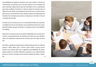 42
A possibilidade de implantar iniciativas como estas citadas e a Tecnisa ser
notoriamente reconhecida como uma das empresas mais inovadoras do
país é atribuída à alguns fatores que são entendidos como os ingredientes
para estes resultados. O primeiro é o fato da cultura da inovação estar no
DNA da Tecnisa. Desde sua fundação há mais de 30 anos, a Tecnisa é orien-
tada a buscar constantemente novas soluções, práticas enraizadas pelo seu
fundador. É uma empresa que pratica a inovação por convicção e não por
convenção de mercado.
Somado à isso, a Tecnisa já faz uso e é reconhecida também por suas práti-
cas digitais há mais de uma década, o que naturalmente favoreceu a intro-
dução de práticas de open innovation e crowdsourcing em novas platafor-
mas digitais.
Além disso, há metas anuais de inovações implantadas para as áreas perti-
nentes e, consequentemente, remuneração com bônus aos seus colabora-
dores. Um importante mecanismo de incentivo para irem além do “dia a
dia”.
Por último, a gestão de conhecimento, fundamental para reter as melhores
práticas e filtrar ideias, pois é comum muito “crowd” e pouco “source”
quando uma empresa abre para a gigantesca possibilidades de partici-
pações externas. E as ideias relevantes, avançarem à sua implementação,
pois para a Tecnisa, inovação ocorre quando o âmbito das ideias é supera-
do!
Rethink Business: Colaboração na Prática rethinkbusiness.com.br | crowdenvisioning.com
 