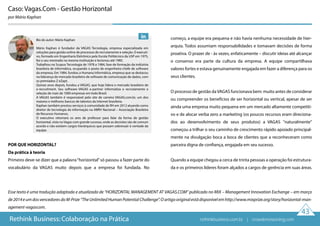 Caso: Vagas.Com - Gestão Horizontal
por Mário Kaphan
Esse texto é uma tradução adaptada e atualizada de “HORIZONTAL MANAGEMENT AT VAGAS.COM” publicado no MIX – Management Innovation Exchange – em março
de2014eumdosvencedoresdoM-Prize“TheUnlimitedHumanPotentialChallenge”.Oartigooriginalestádisponívelemhttp://www.mixprize.org/story/horizontal-man-
agement-vagascom.
43
POR QUE HORIZONTAL?
Da prática à teoria
Primeiro deve-se dizer que a palavra“horizontal”só passou a fazer parte do
vocabulário da VAGAS muito depois que a empresa foi fundada. No
começo, a equipe era pequena e não havia nenhuma necessidade de hier-
arquia. Todos assumiam responsabilidades e tomavam decisões de forma
proativa. O prazer de - às vezes, enfaticamente – discutir ideias até alcançar
o consenso era parte da cultura da empresa. A equipe compartilhava
valores fortes e estava genuinamente engajada em fazer a diferença para os
seus clientes.
O processo de gestão daVAGAS funcionava bem: muito antes de considerar
ou compreender os benefícios de ser horizontal ou vertical, apesar de ser
ainda uma empresa muito pequena em um mercado altamente competiti-
vo e de alocar verba zero a marketing (os poucos recursos eram direciona-
dos ao desenvolvimento de seus produtos) a VAGAS "naturalmente"
começou a trilhar o seu caminho de crescimento rápido apoiado principal-
mente na divulgação boca a boca de clientes que a reconheceram como
parceira digna de confiança, engajada em seu sucesso.
Quando a equipe chegou a cerca de trinta pessoas a operação foi estrutura-
da e os primeiros líderes foram alçados a cargos de gerência em suas áreas.
Rethink Business: Colaboração na Prática
Bio do autor: Mário Kaphan
Mário Kaphan é fundador da VAGAS Tecnologia, empresa especializada em
soluções para gestão online de processos de recrutamento e seleção. O executi-
vo, formado em Engenharia Eletrônica pela Escola Politécnica da USP em 1975,
fez o seu mestrado na mesma instituição e lecionou até 1985.
Trabalhou na Scopus Tecnologia de 1978 a 1984, fase de formação da indústria
brasileira de informática, ocupando o posto de engenheiro-chefe de software
da empresa. Em 1984, fundou a Humana Informática, empresa que se destacou
na liderança do mercado brasileiro de software de comunicação de dados, com
os premiados Z eZapt.
Quinze anos depois, fundou a VAGAS, que hoje lidera o mercado brasileiro de
e-recruitment. Seu software VAGAS e-partner informatiza o recrutamento e
seleção de mais de 1000 empresas em todo Brasil.
A VAGAS também é responsável pelo site de carreira VAGAS.com.br, um dos
maiores e melhores bancos de talentos da Internet brasileira.
Kaphan também prestou serviços à comunidade de RH em 2012 atuando como
diretor de tecnologia da informação na ABRH Nacional – Associação Brasileira
de Recursos Humanos.
O executivo retomará os ares de professor para falar da forma de gestão
horizontal, vista no Vagas com grande sucesso, onde as decisões são de comum
acordo e não existem cargos hierárquicos que possam sobressair à vontade da
equipe.
rethinkbusiness.com.br | crowdenvisioning.com
 