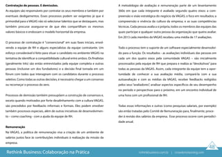 48
Contratação de pessoas. E demissões.
As equipes são responsáveis por contratar os seus membros e também por
eventuais desligamentos. Esses processos podem ser exigentes já que é
primordial para a VAGAS não só selecionar talentos que se destaquem, mas
também procurar assegurar-se de que eles compartilham os mesmos
valores básicos e endossam o modelo horizontal da empresa.
O processo de contratação é "convencional" em suas fases iniciais, envol-
vendo a equipe de RH e alguns especialistas da equipe contratante. Um
esforço considerável é feito para situar o candidato no ambiente VAGAS na
tentativa de identificar a compatibilidade cultural entre ambos. Os finalistas
(geralmente três) são então entrevistados pela equipe completa e outras
pessoas (inclusive um dos fundadores) e a decisão final tomada em um
fórum com todos que interagiram com os candidatos durante o processo
seletivo. Como todas as outras decisões, é necessário chegar a um consenso
ou recomeçar o processo do zero.
Processos de demissão também pressupõem a construção de consensos e,
exceto quando motivados por forte desalinhamento com a cultura VAGAS,
são precedidos por feedbacks informais e formais. Eles podem envolver
também processos especiais, além de outras iniciativas de desenvolvimen-
to – como coaching - com a ajuda da equipe de RH.
Remuneração
Na VAGAS, a política de remuneração visa a criação de um ambiente de
salários justos face às contribuições individuais à realização da missão da
empresa.
A metodologia de avaliação e remuneração parte de um levantamento
360o em que cada integrante é avaliado segundo quatro eixos: a com-
preensão e visão estratégica do negócio da VAGAS; o foco em resultados; a
compreensão e vivência da cultura da empresa; e as suas competências
técnicas. Cada pessoa avalia a si própria, todos os membros das equipes das
quais participe e qualquer outra pessoa da organização que queira avaliar.
Em 2013 cada membro da VAGAS recebeu uma média de 17 avaliações.
Todo o processo tem o suporte de um software especialmente desenvolvi-
do para a função. Os resultados - as avaliações individuais das pessoas em
cada um dos quatro eixos pela comunidade VAGAS – são inicialmente
processados pela equipe de RH que prepara e realiza as “devolutivas” para
todas as pessoas da VAGAS. Assim, cada integrante da equipe tem a opor-
tunidade de conhecer a sua avaliação média, compará-la com a sua
autoavaliação e com as médias da VAGAS, receber feedbacks redigidos
pelos seus “avaliadores”, analisar aspectos específicos de seu desempenho
no período e perspectivas para o próximo, em um encontro individual de
uma hora com um profissional de RH.
Todas essas informações e outras (como pesquisas salariais, por exemplo)
são então tratadas pelo Comitê de Remuneração para, finalmente, proce-
der à revisão dos salários da empresa. Esse processo ocorre com periodici-
dade anual.
Rethink Business: Colaboração na Prática rethinkbusiness.com.br | crowdenvisioning.com
 