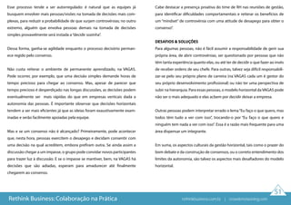 51
Esse processo tende a ser autorregulado: é natural que as equipes já
busquem envolver mais pessoas/visões na tomada de decisões mais com-
plexas, para reduzir a probabilidade de que surjam controvérsias; no outro
extremo, alguém que envolva pessoas demais na tomada de decisões
simples provavelmente será instada a“decidir sozinha”.
Dessa forma, ganha-se agilidade enquanto o processo decisório perman-
ece regido pelo consenso.
Não custa reiterar o ambiente de permanente aprendizado, na VAGAS.
Pode ocorrer, por exemplo, que uma decisão simples demande horas de
tempo precioso para chegar ao consenso. Mas, apesar de parecer que
tempo precioso é desperdiçado nas longas discussões, as decisões podem
eventualmente ser mais rápidas do que em empresas verticais dada a
autonomia das pessoas. É importante observar que decisões horizontais
tendem a ser mais eficientes já que as ideias foram exaustivamente exam-
inadas e serão facilmente apoiadas pela equipe.
Mas e se um consenso não é alcançado? Primeiramente, pode acontecer
que, nesta hora, pessoas exercitem o desapego e decidam consentir com
uma decisão na qual acreditem, embora prefiram outra. Se ainda assim a
discussão chegar a um impasse, o grupo pode convidar novos participantes
para trazer luz à discussão. E se o impasse se mantiver, bem, na VAGAS há
decisões que são adiadas, esperam para amadurecer até finalmente
chegarem ao consenso.
Cabe destacar a presença proativa do time de RH nas reuniões de gestão,
para identificar dificuldades comportamentais e reiterar os benefícios de
um “mindset” de controvérsia com uma atitude de desapego para obter o
consenso”.
DESAFIOS & SOLUÇÕES
Para algumas pessoas, não é fácil assumir a responsabilidade de gerir sua
própria área, de abrir controvérsias, ser questionado por pessoas que não
têm tanta experiência quanto elas, ou até ter de decidir o que fazer ao invés
de receber ordens de seu chefe. Para outras, talvez seja difícil responsabili-
zar-se pelo seu próprio plano de carreira (na VAGAS cada um é gestor do
seu próprio desenvolvimento profissional) ou não ter uma perspectiva de
subir na hierarquia. Para essas pessoas, o modelo horizontal daVAGAS pode
não ser o mais adequado e elas acbem por decidir deixar a empresa.
Outras pessoas podem interpretar errado o lema“Eu faço o que quero, mas
todos têm tudo a ver com isso”, trocando-o por “Eu faço o que quero e
ninguém tem nada a ver com isso”. Essa é a razão mais frequente para uma
área dispensar um integrante.
Em suma, os aspectos culturais da gestão horizontal, tais como o prazer do
bom debate e da construção de consensos, ou o correto entendimento dos
limites da autonomia, são talvez os aspectos mais desafiadores do modelo
horizontal.
Rethink Business: Colaboração na Prática rethinkbusiness.com.br | crowdenvisioning.com
 