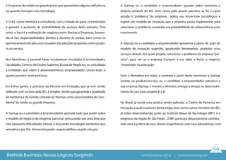 59
2. Empresas de médio ou grande porte que apresentem alguma deficiência
no quesito inovação e/ou tecnologia.
3. O IEC como mentoria e consultoria, com a missão de guiar os envolvidos
e garantir o aumento da probabilidade de sucesso desta parceria. Para
tanto, o foco é a realização de negócios entre Startup e Empresas, basean-
do-se nas responsabilidades, direitos e deveres de ambas, bem como no
aprimoramento do percurso inovador das soluções propostas como produ-
to ou serviço.
Nos bastidores, é possível haver incubadoras vinculadas à Universidades,
Faculdades, Centros de Ensino Superior, Escola de Negócios, ou vinculadas
à Entidades que visem o desenvolvimento empreendedor, sendo essas o
quarto parceiro neste processo.
Em linhas gerais, o processo da Parceria em Inovação, que já vem sendo
utilizado com sucesso pelo IEC, é simples, desde que garantida a qualidade
da mentoria e da correta conexão da Startup como solucionadora do“pro-
blema”da média ou grande Empresa:
A Startup ou o candidato a empreendedor aprende tudo que puder sobre
o modelo de negócio da empresa“parceria”, procurando por uma área que
esta apresenta dificuldades (dores) e buscando tecnologias existentes que
remediem; por fim, demonstra poder responsabilizar-se pela solução.
A Startup ou o candidato a empreendedor (guiado pelos mentores e
próprio network do IEC, bem como pelo quarto parceiro, se for o caso)
estuda o “problema” da empresa, aplica seu know-how tecnológico e
sugere um modelo de inovação que a empresa possa implementar para
solucionar o problema, aumentar sua probabilidade de sobrevivência e/ou
crescimento.
A Startup ou o candidato a empreendedor apresenta o plano de ação do
modelo de inovação sugerido, apontando ferramentas, produtos e/ou
serviços através dos quais propõe solucionar o problema da empresa“par-
ceira”; para ver se a empresa “compra” a sua ideia e fecha o negócio,
“investindo”na execução.
Com o afirmativo em mãos, e somente a partir deste momento, a Startup
investe no produto/serviço, ou o candidato a empreendedor estrutura a
sua empresa Startup, e investe o dinheiro, energia e tempo no desenvolvi-
mento do seu novo projeto B-2-B.
No Brasil, já existe uma prática sendo aplicada: o Centro de Parcerias em
Inovação, a qual os autores desta artigo, bem como outros membros do IEC,
já estão desenvolvendo junto ao Instituto Mauá de Tecnologia (IMT) e a
empresas da região de São Paulo. O IMT participa dessa parceria contribu-
indo com a prática de seus alunos engenheiros, com seus laboratórios, com
Rethink Business: Novas Lógicas Surgindo rethinkbusiness.com.br | crowdenvisioning.com
 