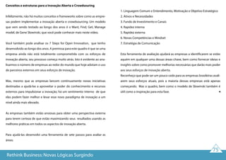 75
Conceitos e estruturas para a Inovação Aberta e Crowdsouring
Infelizmente, não há muitos conceitos e frameworks sobre como as empre-
sas podem implementar a inovação aberta e crowdsourcing. Um modelo
que vem sendo testado ao longo dos anos é o Want, Find, Get, Manage
model, de Gene Slowinski, que você pode conhecer mais neste vídeo.
Você também pode analisar os 7 Steps for Open Innovation, que tenho
desenvolvido ao longo dos anos. A premissa para este quadro é que se uma
empresa ainda não está totalmente comprometida com os esforços de
inovação aberta, seu processo começa muito atrás. Isto é evidente ao ana-
lisarmos o número de empresas ao redor do mundo que hoje adotam o uso
de parceiros externos em seus esforços de inovação.
Mas, mesmo que as empresas lancem continuamente novas iniciativas
destinadas a ajudá-las a aproveitar o poder do conhecimento e recursos
externos para impulsionar a inovação, há um sentimento interno de que
elas podem fazer melhor e levar esse novo paradigma de inovação a um
nível ainda mais elevado.
As empresas também estão ansiosas para obter uma perspectiva externa
para terem certeza de que estão maximizando seus resultados usando as
melhores práticas em todos os aspectos de inovação aberta.
Para ajudá-las desenvolvi uma ferramenta de sete passos para avaliar as
áreas:
1. Linguagem Comum e Entendimento, Motivação e Objetivo Estratégico
2. Ativos e Necessidades
3. Fundo de Investimento e Canais
4. Rapidez interna
5. Rapidez externa
6. Novas Competências e Mindset
7. Estratégia de Comunicação
Esta ferramenta de avaliação ajudará as empresas a identificarem se estão
aquém em qualquer uma dessas áreas-chave, bem como fornecer ideias e
insights sobre como promover melhorias necessárias que darão mais poder
aos seus esforços de inovação aberta.
Reconheço que pode ser um pouco cedo para as empresas brasileiras avali-
arem seus esforços atuais, pois a maioria dessas empresas está apenas
começando. Mas o quadro, bem como o modelo de Slowinski também é
útil como a inspiração para esta fase.
Rethink Business: Novas Lógicas Surgindo
 