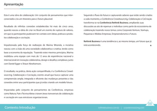 08
Contexto: Introdução
Apresentação
Esta é uma obra de colaboração. Um conjunto de pensamentos que inter-
conectados cria um itinerário para o futuro plausível.
Resultado de infinitas conexões estabelecidas há mais de cinco anos,
quando nasceu a ideia de criar no Brasil um evento de ruptura de valores,
em que os participantes pudessem ter contato com ideias, práticas e produ-
tos colaboração e cocriação.
Impulsionada pela força de realização de Marina Miranda, a inciativa
nasceu com a visão de uma sociedade colaborativa e criativa, tendo como
base a economia da reputação. Trazendo estes mesmos princípios, Marina
mobilizou uma equipe com mais de 12 anos de experiências nacional e
internacional em inovação colaborativa, design e desafios complexos, junto
com Daniel Egger e Shaun Abrahamson.
O resultado, na prática, desta ação compartilhada, é a Conferência Crowd-
sourcing, Colaboração e Cocriação, evento anual que busca capturar uma
compreensão ampla, integrada e eficiente das mudanças presentes e das
conexões entre seus participantes que já estão criando um modelo futuro.
Impactadas pelo conjunto de pensamentos da Conferência, empresas
como Natura, Fiat eTecnisa Ideias criaram áreas transversais de colaboração
e cocriação em suas estruturas organizacionais.
Seguindo o fluxo do futuro e capturando saberes que estão sendo criados
a cada momento, a Conferência Crowdsourcing, Colaboração e CoCriação
transforma-se na Conferência Rethink Business, ampliando suas
discussões ao ato de repensar o indivíduo como parte do ecossistema de
colaboração trazendo novos temas como Corporate Venture, Startups,
Pequenas e Médias Empresas, Empreendorismo e Futuro.
Rethink Business é uma tendência e, ao mesmo tempo, um futuro que já
está acontecendo.
rethinkbusiness.com.br | crowdenvisioning.com
 