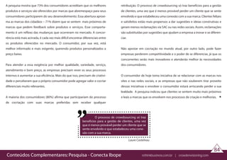 Conteúdos Complementares: Pesquisa - Conecta Ibope rethinkbusiness.com.br | crowdenvisioning.com
Laure Castelnau
O processo de crowdsourcing só traz
benefícios para a gestão de clientes, uma vez
que é menos provável perder um cliente que se
sente envolvido e que estabeleceu uma cone-
xão com a sua marca.
84
A pesquisa mostra que 73% dos consumidores acreditam que os melhores
produtos e serviços são oferecidos por marcas que abremespaço para seus
consumidores participarem do seu desenvolvimento. Essa abertura aproxi-
ma as marcas dos cidadãos – 71% dizem que se sentem mais próximos de
marcas que pedem feedback sobre produtos e serviços. Esse comporta-
mento é um reflexo das mudanças que ocorreram no mercado. A concor-
rência está mais acirrada, é cada vez mais difícil encontrar diferenciais entre
os produtos oferecidos no mercado. O consumidor, por sua vez, está
melhor informado e mais exigente, querendo produtos personalizados a
preço baixo.
Para atender a essa exigência por melhor qualidade, variedade, serviço,
atendimento e bom preço, as empresas precisam rever os seus processos
internos e aumentar a sua eficiência. Mais do que isso, precisam de criativi-
dade e perceberam que o próprio consumidor pode agregar valor e cocriar
diferenciais muito relevantes.
A maioria dos consumidores (80%) afirma que participariam do processo
de cocriação com suas marcas preferidas sem receber qualquer
retribuição. O processo de crowdsourcing só traz benefícios para a gestão
de clientes, uma vez que é menos provável perder um cliente que se sente
envolvido e que estabeleceu uma conexão com a sua marca. Clientes felizes
e satisfeitos estão mais propensos a dar sugestões e ideias construtivas e
geram menos reclamações via SAC ou nas redes sociais. Assim, reclamações
são substituídas por sugestões que ajudam a empresa a inovar e se diferen-
ciar.
Não apostar em cocriação no mundo atual, por outro lado, pode fazer
empresas perderem competitividade e o poder de se diferenciar, já que os
concorrentes serão mais inovadores e atenderão melhor às necessidades
dos consumidores.
O consumidor de hoje toma iniciativa de se relacionar com as marcas nos
sites e nas redes sociais, e as empresas que não souberem tirar proveito
dessas iniciativas e envolver o consumidor estará arriscando perder a sua
lealdade. A pesquisa indicou que clientes se sentem muito mais próximos
e leais a marcas que os envolvem nos processos de criação e melhorias.
 