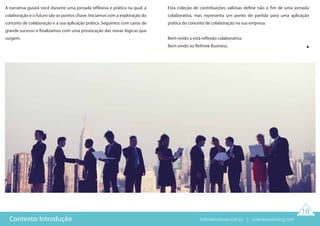 10
Contexto: Introdução
A narrativa guiará você durante uma jornada reflexiva e prática na qual, a
colaboração e o futuro são os pontos chave. Iniciamos com a exploração do
conceito de colaboração e a sua aplicação prática. Seguimos com casos de
grande sucesso e finalizamos com uma provocação das novas lógicas que
surgem.
Esta coleção de contribuições valiosas define não o fim de uma jornada
colaborativa, mas representa um ponto de partida para uma aplicação
prática do conceito de colaboração na sua empresa.
Bem-vindo a esta reflexão colaborativa.
Bem-vindo ao Rethink Business.
rethinkbusiness.com.br | crowdenvisioning.com
 