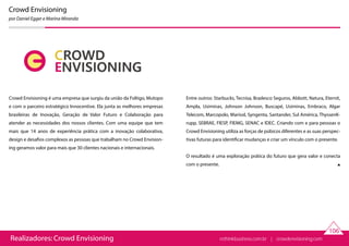 Realizadores: Crowd Envisioning
106
Crowd Envisioning
por Daniel Egger e Marina Miranda
Crowd Envisioning é uma empresa que surgiu da união da Foltigo, Mutopo
e com o parceiro estratégico Innocentive. Ela junta as melhores empresas
brasileiras de Inovação, Geração de Valor Futuro e Colaboração para
atender as necessidades dos nossos clientes. Com uma equipe que tem
mais que 14 anos de experiência prática com a inovação colaborativa,
design e desafios complexos as pessoas que trabalham no Crowd Envision-
ing geramos valor para mais que 30 clientes nacionais e internacionais.
Entre outros: Starbucks, Tecnisa, Bradesco Seguros, Abbott, Natura, Eternit,
Ampla, Usiminas, Johnson Johnson, Buscapé, Usiminas, Embraco, Algar
Telecom, Marcopolo, Marisol, Syngenta, Santander, Sul América, ThyssenK-
rupp, SEBRAE, FIESP, FIEMG, SENAC e IDEC. Criando com e para pessoas o
Crowd Envisioning utiliza as forças de púbicos diferentes e as suas perspec-
tivas futuras para identificar mudanças e criar um vínculo com o presente.
O resultado é uma exploração prática do futuro que gera valor e conecta
com o presente.
rethinkbusiness.com.br | crowdenvisioning.com
 