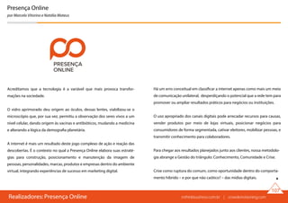 Realizadores: Presença Online
107
Presença Online
por Marcelo Vitorino e Natália Mateus
Acreditamos que a tecnologia é a variável que mais provoca transfor-
mações na sociedade.
O vidro aprimorado deu origem ao óculos, dessas lentes, viabilizou-se o
microscópio que, por sua vez, permitiu a observação dos seres vivos a um
nível celular, dando origem às vacinas e antibióticos, mudando a medicina
e alterando a lógica da demografia planetária.
A internet é mais um resultado deste jogo complexo de ação e reação das
descobertas. É o contexto no qual a Presença Online elabora suas estraté-
gias para construção, posicionamento e manutenção da imagem de
pessoas, personalidades, marcas, produtos e empresas dentro do ambiente
virtual, integrando experiências de sucesso em marketing digital.
Há um erro conceitual em classificar a internet apenas como mais um meio
de comunicação unilateral, desperdiçando o potencial que a rede tem para
promover ou ampliar resultados práticos para negócios ou instituições.
O uso apropriado dos canais digitais pode arrecadar recursos para causas,
vender produtos por meio de lojas virtuais, posicionar negócios para
consumidores de forma segmentada, cativar eleitores, mobilizar pessoas, e
transmitir conhecimento para colaboradores.
Para chegar aos resultados planejados junto aos clientes, nossa metodolo-
gia abrange a Gestão do triângulo: Conhecimento, Comunidade e Crise.
Crise como ruptura do comum, como oportunidade dentro do comporta-
mento híbrido – e por que não caótico? – das mídias digitais.
rethinkbusiness.com.br | crowdenvisioning.com
 