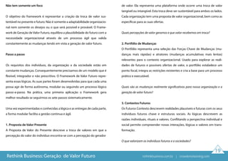 19
Não tem somente um foco
O objetivo do framework é representar a criação da troca de valor sus-
tentável no presente e futuro. Não é somente a adaptabilidade organizacio-
nal nem somente os desejos ou o que será possível e provável. O Frame-
work de Geração de Valor Futuro, equilibra a plausibilidade do futuro com a
necessidade organizacional através de um processo ágil que valida
constantemente as mudanças tendo em vista a geração de valor futuro.
Passo a passo
Os requisitos dos indivíduos, da organização e da sociedade estão em
constante mudanças. Consequentemente precisamos de um modelo que é
flexível, integrador e não prescritivo. O Framework de Valor Futuro repre-
senta essas lógicas. As suas partes foram desenvolvidas para que cada uma
possa agir de forma autônoma, modular ou seguindo um processo lógico
passo-a-passo. Na prática, uma primeira aplicação o Framework gera
melhor resultado se seguirmos os sete passos sistematicamente.
Uma vez experimentadas e conhecidas a lógica e as entregas de cada parte,
a forma modular facilita a gestão continua e ágil.
1. Proposta de Valor Presente
A Proposta de Valor do Presente descreve a troca de valores em que a
percepção do valor do indivíduo encontra-se com a percepção do gerador
de valor. Ela representa uma plataforma onde ocorre uma troca de valor
tangível ou intangível. Esta troca deve ser sustentável para ambos os lados.
Cada organização tem uma proposta de valor organizacional, bem como as
específicas para as suas ofertas.
Quais percepções de valor geramos e que valor recebemos em troca?
2. Portfólio de Mudanças
O Portfólio representa uma seleção das Forças Chave de Mudanças (mu-
danças mais rápidas) e atratores (mudanças acumulativas mais lentas)
relevantes para o contexto organizacional. Usado para explorar as reali-
dades de futuros e possíveis ofertas de valor, o portfólio estabelece um
ponto focal, integra as restrições existentes e cria a base para um processo
prático e executável.
Quais são as mudanças realmente significativos para nossa organização e a
geração de valor futuro?
3. Contextos Futuros
Os Futuros Contexto descrevem realidades plausíveis e futuras com os seus
indivíduos futuros chave e estruturas sociais. As lógicas descrevem as
razões individuais, rituais e valores. Conflitando a perspectiva individual e
social permite compreender novas interações, lógicas e valores em trans-
formação.
O que valorizam os indivíduos futuros e a sociedades?
Rethink Business: Geração de Valor Futuro rethinkbusiness.com.br | crowdenvisioning.com
 