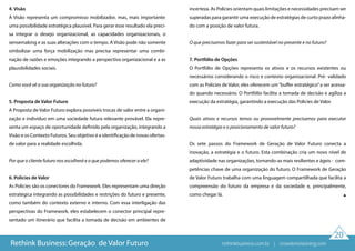 20
4. Visão
A Visão representa um compromisso mobilizador, mas, mais importante:
uma possibilidade estratégica plausível. Para gerar esse resultado ela preci-
sa integrar o desejo organizacional, as capacidades organizacionais, o
sensemaking e as suas alterações com o tempo. A Visão pode não somente
simbolizar uma força mobilização mas precisa representar uma combi-
nação de razões e emoções integrando a perspectiva organizacional e a as
plausibilidades sociais.
Como você vê a sua organização no futuro?
5. Proposta de Valor Futuro
A Proposta de Valor Futuro explora possíveis trocas de valor entre a organi-
zação e indivíduo em uma sociedade futura relevante provável. Ela repre-
senta um espaço de oportunidade definido pela organização, integrando a
Visão e os Contexto Futuros. Seu objetivo é a identificação de novas ofertas-
de valor para a realidade escolhida.
Por que o cliente futuro nos escolherá e o que podemos oferecer a ele?
6. Policies de Valor
As Policies são os conectores do Framework. Eles representam uma direção
estratégica integrando as possibilidades e restrições do futuro e presente,
como também do contexto externo e interno. Com essa interligação das
perspectivas do Framework, eles estabelecem o conector principal repre-
sentado um itinerário que facilita a tomada de decisão em ambientes de
incerteza. As Policies orientam quais limitações e necessidades precisam ser
superadas para garantir uma execução de estratégias de curto prazo alinha-
do com a posição de valor futura.
O que precisamos fazer para ser sustentável no presente e no futuro?
7. Portfólio de Opções
O Portfólio de Opções representa os ativos e os recursos existentes ou
necessários considerando o risco e contexto organizacional. Pré- validado
com as Policies de Valor, eles oferecem um“buffer estratégico”a ser acessa-
do quando necessário. O Portfólio facilita a tomada de decisão e agiliza a
execução da estratégia, garantindo a execução das Policies de Valor.
Quais ativos e recursos temos ou provavelmente precisamos para executar
nossa estratégia e o posicionamento de valor futuro?
Os sete passos do Framework de Geração de Valor Futuro conecta a
inovação, a estratégia e o futuro. Esta combinação cria um novo nível de
adaptividade nas organizações, tornando-as mais resilientes e ágeis - com-
petências chave de uma organização do futuro. O Framework de Geração
de Valor Futuro trabalha com uma linguagem compartilhada que facilita a
compreensão do futuro da empresa e da sociedade e, principalmente,
como chegar lá.
Rethink Business: Geração de Valor Futuro rethinkbusiness.com.br | crowdenvisioning.com
 