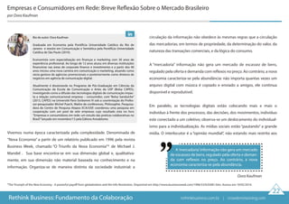 Vivemos numa época caracterizada pela complexidade. Denominada de
“Nova Economia” a partir de um relatório publicado em 1996 pela revista
Business Week, chamado “O Triunfo da Nova Economia”* de Michael J.
Mandel . Sua base encontra-se em sua dimensão global e, qualitativa-
mente, em sua dimensão não material baseada no conhecimento e na
informação. Organiza-se de maneira distinta da sociedade industrial: a
circulação da informação não obedece às mesmas regras que a circulação
das mercadorias, em termos de propriedade, da determinação do valor, da
natureza das transações comerciais, e da lógica do consumo.
A “mercadoria” informação não gera um mercado de escassez de bens,
regulado pela oferta e demanda com reflexos no preço. Ao contrário, a nova
economia caracteriza-se pela abundância: não importa quantas vezes um
arquivo digital com música é copiado e enviado a amigos, ele continua
disponível e reprodutível.
Em paralelo, as tecnologias digitais estão colocando mais e mais o
indivíduo à frente dos processos, das decisões, dos movimentos, indivíduo
este conectado a um coletivo; observa-se um deslocamento do individual-
ismo para a individualização. As mídias sociais estão “pautando” a grande
mídia. O interlocutor é a “opinião mundial”, não estando mais restrito aos
Empresas e Consumidores em Rede: Breve Reflexão Sobre o Mercado Brasileiro
por Dora Kaufman
*The Triumph of the New Economy - A powerful payoff from globalization and the Info Revolution. Disponível em http://www.businessweek.com/1996/53/b35081.htm. Acesso em 19/05/2014.
Dora Kaufman
A‘mercadoria’informação não gera um mercado
de escassez de bens, regulado pela oferta e deman-
da com reflexos no preço. Ao contrário, a nova
economia caracteriza-se pela abundância.
22
Rethink Business: Fundamento da Colaboração
Bio do autor: Dora Kaufman
Graduada em Economia pela Pontifícia Universidade Católica do Rio de
Janeiro e mestre em Comunicação e Semiótica pela Pontifícia Universidade
Católica de São Paulo (2010).
Economista com especialização em finanças e marketing com 30 anos de
experiência profissional. Ao longo de 12 anos atuou em diversas instituições
financeiras nas áreas de corporate finance e investimento e a partir dos 40
anos iniciou uma nova carreira em comunicação e marketing, atuando como
sócia-gestora de agências promocionais e posteriormente como diretora de
negócios em agência de comunicação digital.
Atualmente é doutoranda no Programa de Pós-Graduação em Ciências da
Comunicação da Escola de Comunicação e Artes da USP (Bolsa CAPES),
investigando como a difusão das tecnologias digitais de comunicação impac-
ta a relação comunicacional empresa – consumidor, com “Bolsa Sanduíche”
(2013, CAPES) na Université Paris-Sorbonne IV sob a coorientação do Profes-
sor-pesquisador Michel Puech, Maître de conférences, Philosophie. Pesquisa-
dora do Centro de Pesquisa Atopos ECA/USP, coordenou uma pesquisa em
cooperação com um pool de sete empresas cujo resultado esta no livro
“Empresas e consumidores em rede: um estudo das praticas colaborativas no
Brasil”lançado em novembro/13 pela Editora Annablume.
rethinkbusiness.com.br | crowdenvisioning.com
 