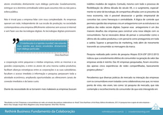 Dora Kaufman
O interlocutor é a‘opinião mundial’, não estando
mais restrito aos atores envolvidos diretamente
num diálogo particular.
*Resultados no livro“Empresas e consumidores em rede: um estudo das praticas colaborativas no Brasil”, Dora Kaufman e Erick Roza, Editora Annablume, 2013. A pesquisa teve o apoio de sete empresas –
Banco Itaú, Google, Grupo Abril, Magazine Luiza, Serasa Experian, Tetra Pak e Tecnisa.
23
atores envolvidos diretamente num diálogo particular. Gradativamente,
extingue-se o domínio centralizado sobre quais assuntos irão ou não para a
esfera pública.
Não é trivial para a empresa lidar com essa complexidade. As empresas
operam em rede, independente de sua escala de produção; na sociedade
contemporânea uma empresa dificilmente sobrevive sem acesso à internet
e sem fazer uso das tecnologias digitais. As tecnologias digitais promovem
a cooperação entre pequenas e médias empresas, entre as mesmas e as
grandes corporações, e entre os atores de uma mesma cadeia produtiva;
facilitam alianças estratégicas entre as corporações e as suas subsidiárias;
facultam o acesso imediato à informação e pesquisa; perpassam toda a
atividade econômica, ampliando oportunidades ao oferecerem canais de
conexão imediatos e de baixo custo.
Diante da necessidade de se tornarem mais maleáveis as empresas buscam
inéditos modelos de negócio. Contudo, mesmo com todo o processo de
flexibilização da última década do século XX, e o surgimento, especial-
mente no setor de tecnologia, de companhias afinadas com os preceitos da
nova economia, não é possível desassociar a gestão empresarial de
conceitos tais como hierarquia e centralidade. A lógica de controle que
permeia a gestão das empresas cria um antagonismo com as estruturas e as
práticas das redes sociais digitais. Superar esse antagonismo é um dos
maiores desafios das empresas para construir uma nova relação com os
consumidores. Faz-se necessário deixar de pensar o consumidor como o
último elo da cadeia produtiva, e sim pensá-lo como protagonista em toda
a cadeia. Superar a perspectiva de marketing, indo além de meramente
transmitir ao consumidor as mensagens da marca.
Pesquisa realizada pelo centro de pesquisa Atopos ECA-USP (2012-2013)
indicou que o envolvimento efetivo do consumidor na geração de valor das
empresas ainda é restrito. Das 45 empresas pesquisadas, foram encontra-
das apenas cinco experiências de redes compartilhadas, basicamente
projetos pilotos.*
Percebemos que diversas práticas de mercado na interação das empresas
com os consumidores eram tratadas como colaborativas,mas que, no nosso
ponto de vista, não eram, tais como: (a) pesquisa de mercado, que não
contempla o reconhecimento do consumidor de que está interagindo em
Rethink Business: Fundamento da Colaboração rethinkbusiness.com.br | crowdenvisioning.com
 