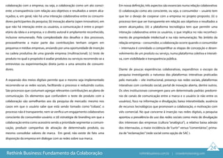 24
colaboração com a empresa, ou seja, a colaboração como um ato consci-
ente; a transparência com relação aos objetivos e resultados a serem alca-
nçados; e, em geral, não há uma interação colaborativa entre os consumi-
dores participantes da pesquisa; (b) inovação aberta (open innovation), em
que não há interação entre os usuários, a comunicação é entre o propri-
etário da ideia e a empresa, e o direito autoral é amplamente reconhecido,
inclusive remunerado. Pela complexidade dos desafios e dos processos,
provavelmente a maior parte das contribuições tenham origem em
pequenas e médias empresas, ansiando por uma oportunidade de inserção
na cadeia produtiva de uma grande empresa (multinacional); (c) teste de
produto no qual o propósito é avaliar produtos ou serviços recorrendo-se a
entrevistas ou experimentação direta junto a uma amostra de consumi-
dores.
A expansão dos meios digitais permite que o mesmo seja implementado
recorrendo-se as redes sociais, facilitando o processo e reduzindo custos.
São processos que costumam agregar relevantes contribuições ao plano de
comunicação. Os elementos que confundem o teste de produto com a
colaboração são semelhantes aos da pesquisa de mercado: mesmo nos
casos em que o usuário sabe que está sendo tomado como “cobaia”, o
processo não é transparente, nem se verifica um engajamento colaborativo
consciente do consumidor-usuário; e (d) estratégia de branding em que a
colaboração entra como acessório sendo a prioridade segmentar a comuni-
cação, produzir campanhas de ativação de determinado produto, ou
mesmo consolidar valores de marca. Em geral, não existe de fato uma
disposição da empresa em dialogar com as redes sobre sua marca.
Em nossa definição, três aspectos são essenciais numa relação colaborativa:
(i) colaboração como ato consciente, ou seja, o consumidor – usuário tem
que ter o desejo de cooperar com a empresa no projeto proposto; (ii) o
processo tem que ser transparente em relação aos objetivos e resultados a
serem alcançados; (iii) a plataforma tecnológica tem que permitir uma
interação colaborativa entre os usuários, o que implica no não reconheci-
mento de propriedade intelectual e na não remuneração. No âmbito da
relação empresa – consumidor, a colaboração ocorre quando o consumidor
– internauta é convidado a compartilhar as etapas de concepção e desen-
volvimento de um produto ou serviço, numa plataforma coletiva e interati-
va, com visibilidade e transparência pública.
Diante de poucas experiências colaborativas, expandimos o escopo da
pesquisa investigando a natureza das plataformas interativas praticadas
pelo mercado – site institucional, presença nas redes sociais, plataformas
interativas com conteúdo social, portal de inovação aberta, dentre outros.
Os sites institucionais convergem para um determinado padrão: predomí-
nio de canais de comunicação entre a marca e o usuário (e não entre os
usuários), foco na informação e divulgação, baixa interatividade, ausência
de recursos tecnológicos que promovam a colaboração, e motivação com
viés comercial. No que concerne à inserção nas redes digitais, a pesquisa
apontou a prevalência do uso das redes sociais como meio de divulgação
dos interesses das empresas (cultura “analógica”), a relativa baixa adesão
dos internautas, a maior incidência de “curtir” versus “comentários”, prima-
zia de“reclamações”(rede social como opção de SAC ).
Rethink Business: Fundamento da Colaboração rethinkbusiness.com.br | crowdenvisioning.com
 