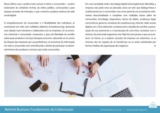 25
Nesse último caso, a prática mais comum é retirar o consumidor – usuário
reclamante do ambiente on-line, da esfera pública, convocando-o para
espaços privados de interação, o que contraria a própria essência de rede
social digital.
O empoderamento do consumidor e a flexibilidade dos indivíduos se
conectarem em rede com múltiplos objetivos (Crowdsourcing), demanda
uma relação mais interativa e colaborativa com as empresas. Se na econo-
mia industrial o consumidor conquistou o grau de liberdade da escolha
sobre quais produtos e serviços desejava consumir, colocando-se no centro
da disputa das empresas por sua preferência, na economia da informação
em rede o consumidor vem reivindicando o direito de participar no desen-
volvimento dos produtos e serviços que serão consumidos.
Em uma sociedade onde a tecnologia digital está amplamente difundida, a
empresa não pode mais ser pensada como um ator que dialoga linear e
unidirecional com o consumidor, mas como parte de um ecossistema infor-
mativo descentralizado e complexo com múltiplos atores (além do
consumidor, tecnologia, dispositivos, banco de dados, arcabouço legal,
concorrência, governo, iniciativas de crowdsourcing, internet, redes sociais
digitais, etc.). Para sobreviver a empresa tem o desafio de conciliar a preser-
vação de sua autonomia e a manutenção de uma troca constante com o
exterior, tal como todo organismo vivo. Não há como prever o que vai acon-
tecer no futuro, se o próprio conceito de empresa vai sobreviver, se as
mesmas vão ser capazes de se transformar ou se serão substituídas por
formas inéditas de organização dos negócios.
Rethink Business: Fundamento da Colaboração rethinkbusiness.com.br | crowdenvisioning.com
 