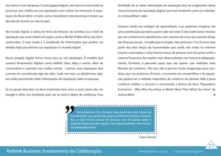 Nos próximos 10 a 20 anos, boa parte dos dois terços da
humanidade que ainda não estão na internet estarão conecta-
dos, e esta imensa massa de pessoas vem de países onde o
sistema financeiro das nações mais desenvolvidas não funcio-
na adequadamente.
Cezar Taurion
27
seu nome e suas despesas. E você pagava depois, sem bancos intervindo no
processo. Seu crédito era sua reputação com o dono da mercearia. A repu-
tação do Brasil afeta o modo como investidores internacionais tomam sua
decisão de investir ou não no país.
No mundo digital, o rating de livros da Amazon (as estrelas) ou o nível de
reputação que você obtém em jogos como o World of Warcraft já são bem
conhecidos. O que muda é a amplitude de informações que podem ser
obtidas hoje para formar sua reputação no mundo digital.
Nossa pegada digital forma nossa boa ou má reputação. Á medida que
usamos ferramentas digitais como AirBnB, Uber, eBay e outras, além de
comentários e opiniões nas mídias sociais, criamos uma reputação que
começa ser considerada algo de valor. Cada vez mais, as plataformas digi-
tais estão permitindo obter informações de reputação sobre as pessoas.
Se eu quiser descobrir se devo emprestar meu carro a você, posso dar um
Google e olhar seu Facebook para ver se você é digno de confiança. Essa
facilidade de se obter informação de reputação leva ao surgimento desta
nova economia de reputação digital, que está mudando como os indivídu-
os compartilham valor.
Estamos ainda nos estágios de aprendizado, mas podemos imaginar até
uma substituição parcial ou quem sabe até total (?) das tradicionais moedas
por um comércio em plataformas com sistemas de troca que passam longe
das finanças atuais... A explicação é simples. Nos próximos 10 a 20 anos, boa
parte dos dois terços da humanidade que ainda não estão na internet
estarão conectados, e esta imensa massa de pessoas vem de países onde o
sistema financeiro das nações mais desenvolvidas não funciona adequada-
mente. Portanto, é plausível supor que vão querer usar métodos mais
flexíveis de comércio. Por isso, não é preciso muita imaginação para visu-
alizar que nos próximos 20 anos, a economia do compartilhar e da reputa-
ção poderá ser o método majoritário de comércio do planeta. Vale a pena
conhecer melhor o assunto e recomendo a leitura do livro "Reputation
Economics - Why Who You Know Is Worth More Than What You Have" de
Joshua Klein.
Rethink Business: Fundamento da Colaboração rethinkbusiness.com.br | crowdenvisioning.com
 