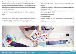 30
Quando o ambiente propício tem pessoas apaixonadas pelo que fazem,
com líderes que reconhecem a importância de fazer fluir a criatividade, com
recursos e sistemas que amparem o processo, as soluções aos principais
desafios estratégicos das empresas serão inevitavelmente inovadoras,
mesmo que incrementais.
Vamos então enumerar as condições que permitem que uma empresa crie
um clima que incentive a criatividade e gere inovação em caráter perma-
nente:
• A empresa tem um Propósito nobre. O da Johnson & Johnson médica, por
exemplo, é“aliviar a dor das pessoas”; o da Natura,“bem estar bem”
• A empresa tem visão, missão, metas e estratégias alinhadas com o seu
propósito
• Um conjunto de crenças e valores da organização alinhados com o
Propósito
• Liderança que reconheça a importância da criatividade e inovação como
sustentação da empresa
• Envolvimento de todos os públicos da empresa, internos e externos, na
solução dos desafios estratégicos
• A menor hierarquia possível
• Foco em resultados
• Medição constante dos níveis de satisfação no trabalho (Pesquisa de
Clima)
• Colaboradores auto enxergados
Rethink Business: Fundamento da Colaboração rethinkbusiness.com.br | crowdenvisioning.com
 