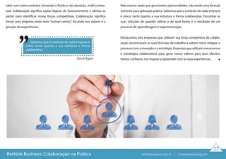 Sabemos que o contexto de cada empresa é
único, tanto quanto a sua estrutura e forma
colaborativa.
Daniel Egger
37
valor num outro contexto, tornando-o fluído e não absoluto, multi-contex-
tual. Colaboração significa captar lógicas de funcionamento e alinhar as
partes para identificar novas forças competitivas. Colaboração significa
tornar uma empresa ainda mais “human centric”, focando nos valores e a
geração de experiências.
Pela mesma razão que gera tantas oportunidades, não existe uma fórmula
somente para aplicação prática. Sabemos que o contexto de cada empresa
é único, tanto quanto a sua estrutura e forma colaborativa. Encontrar as
suas soluções de quando utilizar e de qual forma é o resultado de um
processo de aprendizagem e experimentação.
Destacamos três empresas que utilizam sua força competitiva de colabo-
ração, encontraram as suas fórmulas de trabalho e sabem como integrar o
processo com a inovação e a estratégia. Empresas que utilizam mecanismos
e estratégias colaborativas para gerar novos valores para seus clientes.
Vamos conhecer, nos inspirar e apreender com as suas experiências.
Rethink Business: Colaboração na Prática rethinkbusiness.com.br | crowdenvisioning.com
 
