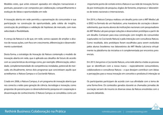 Modelos estes, que antes estavam apoiados em relações transacionais e
pontuais, passaram a ser compostos por colaboração, compartilhamento e
evolução de ideias e oportunidades em rede
A inovação aberta em rede permitiu a aproximação do consumidor e sua
participação na construção da oportunidade, pela coleta de insights,
construção de protótipos e validação de hipóteses de mercado, com mais
velocidade e flexibilidade.
A crença da Natura é a de que, em rede, somos capazes de ampliar o alca-
nce de nossas ações, com foco em crescimento, diferenciação e desenvolvi-
mento sustentável.
Desta forma, a estratégia de Inovação da Natura contempla o modelo de
inovação aberta em rede, que é aplicada aos desafios de futuro de acordo
com as características da entrega como, por exemplo: diferenciação, veloci-
dade, complementariedade de competências instaladas, potencial de mer-
cado, etc.Atualmente, temos dois programas que concretizam aquilo que
acreditamos: o Natura Campus e o Cocriando Natura.
Criado em 2006, o Natura Campus, é um programa de inovação aberta que
nos conecta a redes para geração de ciência, tecnologia e inovação, como
propostas de parceria para co-desenvolvimento pesquisa em cooperação e
disseminação de conhecimento. O Natura Campus se consolidou como um
importante ponto de contato entre a Natura e sua rede de inovação, forma-
da por instituições de pesquisa, órgãos de fomento, empresas e laboratóri-
os de testes nacionais e internacionais.
Em 2014, o Natura Campus realizou um desafio junto com o MIT Media Lab
e IDEO no formato de um Hackaton, uma maratona de cocriação e desen-
volvimento, que reuniu alunos de instituições nacionais com pesquisadores
do MIT Media Lab para propor soluções e desenvolver protótipos a partir de
um desafio. Contaram para essa construção com insights do consumidor
(capturados no Cocriando Natura) e pela interação com consultoras Natura.
Como resultado, dois protótipos foram escolhidos para serem evoluídos
pelos alunos brasileiros nos laboratórios do MIT Media Lab.inicia virtual-
mente na plataforma da iniciativa e é complementada por encontros pres-
enciais.
Em 2013, lançamos o Cocriando Natura, uma rede aberta a todas as pessoas
que se identificam com a nossa marca – especialmente consumidores,
colaboradores e consultoras Natura – e que desejam contribuir com ideias
e percepções para a nossa inovação em conceitos e produtos.A interação se
Os participantes participam de acordo com sua afinidade com o tema de
uma forma livre. Os conteúdos gerados durante as chamadas jornadas de
cocriação servem de insumo às diversas áreas da Natura envolvidas com o
assunto debatido.
39
Rethink Business: Colaboração na Prática rethinkbusiness.com | crowdenvisioning.com
 