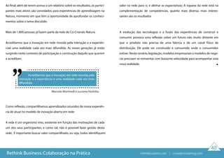 40
Ao final, além de terem acesso a um relatório sobre os resultados, os partici-
pantes mais ativos são convidados para experiências de aprendizagem na
Natura, momento em que têm a oportunidade de aprofundar os conheci-
mentos sobre o tema discutido.
Mais de 1.800 pessoas já fazem parte da rede do Co-Criando Natura.
Acreditamos que a inovação em rede movida pela interação e a experiên-
ciaé uma realidade cada vez mais difundida. As novas gerações já estão
surgindo neste contexto de participação e construção daquilo que querem
e acreditam.
Como reflexão, compartilhamos aprendizados oriundos de nossa experiên-
cia de atuar no modelo de inovação aberta em rede:
A rede é um organismo vivo, existente em função das motivações de cada
um dos seus participantes, e como tal, não é possível fazer gestão desta
rede; É importante buscar valor compartilhado, ou seja, todos identifiquem
valor na rede para si, e alinhar as expectativas; A riqueza da rede está na
complementação de competências, quanto mais diversa, mais interes-
santes são os resultados
A evolução das tecnologias e a fusão das experiências de construir e
consumir provoca uma reflexão sobre um futuro não muito distante em
que o produto não precisa de uma fabrica e de um canal físico de
distribuição. Ele pode ser construído e consumido onde o consumidor
estiver. Neste cenário, legislação, modelos empresariais e modelos de nego-
cio precisam se reinventar com bastante velocidade para acompanhar esta
nova realidade.
Rethink Business: Colaboração na Prática
Marcela Martinelli e Luciana Hashiba
Acreditamos que a inovação em rede movida pela
interação e a experiência é uma realidade cada vez mais
difundida.
rethinkbusiness.com | crowdenvisioning.com
 