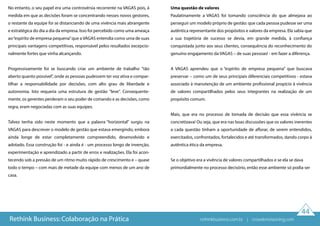 44
No entanto, o seu papel era uma controvérsia recorrente na VAGAS pois, à
medida em que as decisões foram se concentrando nesses novos gestores,
o restante da equipe foi se distanciando de uma vivência mais abrangente
e estratégica do dia a dia da empresa. Isso foi percebido como uma ameaça
ao“espírito de empresa pequena”que a VAGAS entendia como uma de suas
principais vantagens competitivas, responsável pelos resultados excepcio-
nalmente fortes que vinha alcançando.
Progressivamente foi se buscando criar um ambiente de trabalho "tão
aberto quanto possível”, onde as pessoas pudessem ter voz ativa e compar-
tilhar a responsabilidade por decisões, com alto grau de liberdade e
autonomia. Isto requeria uma estrutura de gestão "leve". Consequente-
mente, os gerentes perderam o seu poder de comando e as decisões, como
regra, eram negociadas com as suas equipes.
Talvez tenha sido neste momento que a palavra “horizontal” surgiu na
VAGAS para descrever o modelo de gestão que estava emergindo, embora
ainda longe de estar completamente compreendido, desenvolvido e
adotado. Essa construção foi - e ainda é - um processo longo de invenção,
experimentação e aprendizado a partir de erros e realizações. Ela foi acon-
tecendo sob a pressão de um ritmo muito rápido de crescimento e – quase
todo o tempo – com mais de metade da equipe com menos de um ano de
casa.
Uma questão de valores
Paulatinamente a VAGAS foi tomando consciência do que almejava ao
perseguir um modelo próprio de gestão: que cada pessoa pudesse ser uma
autêntica representante dos propósitos e valores da empresa. Ela sabia que
a sua trajetória de sucesso se devia, em grande medida, à confiança
conquistada junto aos seus clientes, consequência do reconhecimento do
genuíno engajamento da VAGAS – de suas pessoas! - em fazer a diferença.
A VAGAS aprendeu que o “espírito de empresa pequena” que buscava
preservar – como um de seus principais diferenciais competitivos - estava
associado à manutenção de um ambiente profissional propício à vivência
de valores compartilhados pelos seus integrantes na realização de um
propósito comum.
Mais, que era no processo de tomada de decisão que essa vivência se
concretizava! Ou seja, que era nas boas discussões que os valores inerentes
a cada questão tinham a oportunidade de aflorar, de serem entendidos,
exercitados, confrontados, fortalecidos e até transformados, dando corpo à
autêntica ética da empresa.
Se o objetivo era a vivência de valores compartilhados e se ela se dava
primordialmente no processo decisório, então esse ambiente só podia ser
Rethink Business: Colaboração na Prática rethinkbusiness.com.br | crowdenvisioning.com
 