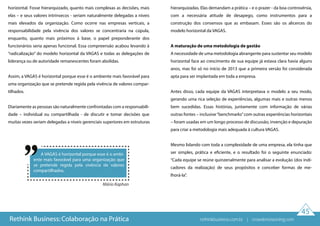 horizontal. Fosse hierarquizado, quanto mais complexas as decisões, mais
elas – e seus valores intrínsecos - seriam naturalmente delegadas a níveis
mais elevados da organização. Como ocorre nas empresas verticais, a
responsabilidade pela vivência dos valores se concentraria na cúpula,
enquanto, quanto mais próximos à base, o papel preponderante dos
funcionários seria apenas funcional. Essa compreensão acabou levando à
“radicalização” do modelo horizontal da VAGAS e todas as delegações de
liderança ou de autoridade remanescentes foram abolidas.
Assim, a VAGAS é horizontal porque esse é o ambiente mais favorável para
uma organização que se pretende regida pela vivência de valores compar-
tilhados.
Diariamente as pessoas são naturalmente confrontadas com a responsabili-
dade – individual ou compartilhada - de discutir e tomar decisões que
muitas vezes seriam delegadas a níveis gerenciais superiores em estruturas
A VAGAS é horizontal porque esse é o ambi-
ente mais favorável para uma organização que
se pretende regida pela vivência de valores
compartilhados.
hierarquizadas. Elas demandam a prática – e o prazer - da boa controvérsia,
com a necessária atitude de desapego, como instrumentos para a
construção dos consensos que as embasam. Esses são os alicerces do
modelo horizontal da VAGAS.
A maturação de uma metodologia de gestão
A necessidade de uma metodologia abrangente para sustentar seu modelo
horizontal face ao crescimento de sua equipe já estava clara havia alguns
anos, mas foi só no início de 2013 que a primeira versão foi considerada
apta para ser implantada em toda a empresa.
Antes disso, cada equipe da VAGAS interpretava o modelo a seu modo,
gerando uma rica seleção de experiências, algumas mais e outras menos
bem sucedidas. Essas histórias, juntamente com informação de várias
outras fontes – inclusive“benchmarks”com outras experiências horizontais
– foram usadas em um longo processo de discussão, invenção e depuração
para criar a metodologia mais adequada à cultura VAGAS.
Mesmo lidando com toda a complexidade de uma empresa, ela tinha que
ser simples, prática e eficiente, e o resultado foi o seguinte enunciado:
“Cada equipe se reúne quinzenalmente para analisar a evolução (dos indi-
cadores da realização) de seus propósitos e conceber formas de me-
lhorá-la”.
Mário Kaphan
45
Rethink Business: Colaboração na Prática rethinkbusiness.com.br | crowdenvisioning.com
 