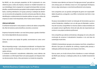 52
Na VAGAS, um dos principais propósitos do RH é justamente ser uma
referência para a cultura da empresa, inclusive no modelo horizontal e na
sua metodologia. Assim a equipe tem um papel central para lidar com esses
desafios, usando ferramentas que podem incluir projetos especiais de feed-
backs, coaching individual ou em grupo, presença e avaliação das dinâmi-
cas nos encontros de autogestão, encontros semanais para falar de cultura,
identificação e esclarecimento de situações práticas nas quais a cultura da
empresa às vezes é mal interpretada, entre muitas outras iniciativas.
CÍRCULO VIRTUOSO
O ambiente horizontal é o mais propício à vivência de valores compartilha-
dos. Mas há inúmeros outros benefícios concretos a enumerar:
Empresas horizontais tendem a ser mais fortes porque a gestão é distribuí-
da e menos dependente de poucas pessoas.
Como não existe uma equipe de gestão, economizam-se custos consi-
deráveis.
Não se desperdiça energia – outra despesa considerável - em disputas inter-
nas para ascensão na hierarquia, ao contrário do que ocorre em organi-
zações verticais.
O ambiente horizontal é naturalmente colaborativo, novos talentos são
contratados e as informações fluem sem preocupações com disputas inter-
nas desnecessárias. Assim, o foco permanece na missão da companhia.
Contratar novos talentos com base em“ter algo para ensinar”, que pode ser
uma ameaça para um indivíduo crescer em uma organização hierárquica,
torna-se algo natural para o crescimento profissional numa empresa.
Uma companhia com um grande contingente de gente com responsabili-
dades de gerência, carregando o seu DNA, é certamente mais forte e mais
competitiva.
Há pouca necessidade de investir na motivação de funcionários que já se
sentem fortalecidos, trabalham com um alto grau de liberdade e autono-
mia, têm voz ativa, compartilham os mesmos valores e estão envolvidos em
um projeto comum significativo. Acima de tudo, eles são responsáveis por
construir o seu próprio ambiente profissional.
Uma companhia que valoriza controvérsias e desapego em uma cultura de
construção de consenso é naturalmente inovadora e cria uma base de
sustentação muito forte.
A VAGAS é horizontal por que gera uma empresa mais forte, competitiva e
eficiente. Que gera um ambiente de confiança, respeito pelas pessoas e
realização profissional. Que gera uma empresa mais forte....
Gera-se, assim, um círculo virtuoso, forte e duradouro e a maior motivação
da VAGAS para alcançar a realização prática de seu modelo horizontal de
gestão.
Rethink Business: Colaboração na Prática rethinkbusiness.com.br | crowdenvisioning.com
 