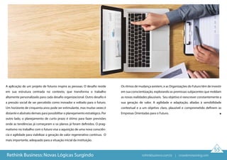 55
A aplicação de um projeto de futuros inspira as pessoas. O desafio reside
em sua estrutura centrada no contexto, que transforma o trabalho
altamente personalizado para cada desafio organizacional. Outro desafio é
a pressão social de ser percebido como inovador e voltado para o futuro.
Um horizonte de cinquenta anos pode ser estimulante, mas muitas vezes é
distante e abstrato demais para possibilitar o planejamento estratégico. Por
outro lado, o planejamento de curto prazo é ótimo para fazer previsões
onde as tendências já começaram e os planos já foram definidos. O prag-
matismo no trabalho com o futuro visa a aquisição de uma nova consciên-
cia e agilidade para viabilizar a geração de valor regenerativo contínuo.  O
mais importante, adequado para a situação inicial da instituição.
Os ritmos de mudança existem, e as Organizações do Futuro têm de investir
em sua conscientização, explorando as premissas subjacentes que moldam
as novas realidades plausíveis.  Seu objetivo é reescrever constantemente a
sua geração de valor. A agilidade e adaptação, aliadas à sensibilidade
contextual e a um objetivo claro, plausível e comprometido definem as
Empresas Orientadas para o Futuro.
Rethink Business: Novas Lógicas Surgindo rethinkbusiness.com.br | crowdenvisioning.com
 
