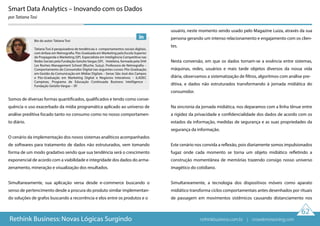 62
Rethink Business: Novas Lógicas Surgindo
Smart Data Analytics – Inovando com os Dados
por Tatiana Tosi
Somos de diversas formas quantificados, qualificados e tendo como conse-
quência o uso exacerbado da mídia programática aplicado ao universo de
análise preditiva focado tanto no consumo como no nosso comportamen-
to diário.
O cenário da implementação dos novos sistemas analíticos acompanhados
de softwares para tratamento de dados não estruturados, vem tomando
forma de um modo gradativo sendo que sua tendência será o crescimento
exponencial de acordo com a viabilidade e integridade dos dados do arma-
zenamento, mineração e visualização dos resultados.
Simultaneamente, sua aplicação versa desde e-commerce buscando o
senso de pertencimento desde a procura do produto similar implementan-
do soluções de grafos buscando a recorrência e elos entre os produtos e o
usuário, neste momento sendo usado pelo Magazine Luiza, através da sua
persona gerando um intenso relacionamento e engajamento com os clien-
tes.
Nesta conversão, em que os dados tornam-se a essência entre sistemas,
máquinas, redes, usuários e mais tarde objetos diversos da nossa vida
diária, observamos a sistematização de filtros, algoritmos com análise pre-
ditiva, e dados não estruturados transformando à jornada midiática do
consumidor.
Na sincronia da jornada midiática, nos deparamos com a linha tênue entre
a rigidez da privacidade e confidencialidade dos dados de acordo com os
estados da informação, medidas de segurança e as suas propriedades da
segurança da informação.
Este cenário nos convida a reflexão, pois diariamente somos impulsionados
fugaz onde cada momento se torna um objeto midiático refletindo a
construção momentânea de memórias trazendo consigo nosso universo
imagético do cotidiano.
Simultaneamente, a tecnologia dos dispositivos móveis como aparato
midiático transforma ciclos comportamentais antes desenhados por rituais
de passagem em movimentos sistêmicos causando distanciamento nos
Bio do autor: Tatiana Tosi
Tatiana Tosi é pesquisadora de tendências e comportamentos sociais digitais,
com ênfase em Netnografia. Pós-Graduada em Marketing pela Escola Superior
de Propaganda e Marketing (SP). Especialista em Inteligência Competitiva nas
Redes Sociais pela Fundação Getulio Vargas (SP). Hoteleira, formada pela SHA
Les Roches Management School (Bluche, Suíça). Professora de Netnografia –
Comportamento do Consumidor Digital nas seguintes cursos: Pós-Graduação
em Gestão da Comunicação em Mídias Digitais – Senac São José dos Campos
e Pós-Graduação em Marketing Digital e Negócios Interativos – ILADEC
Campinas, Programa de Educação Continuada Business Intelligence -
Fundação Getúlio Vargas – SP.
rethinkbusiness.com.br | crowdenvisioning.com
 